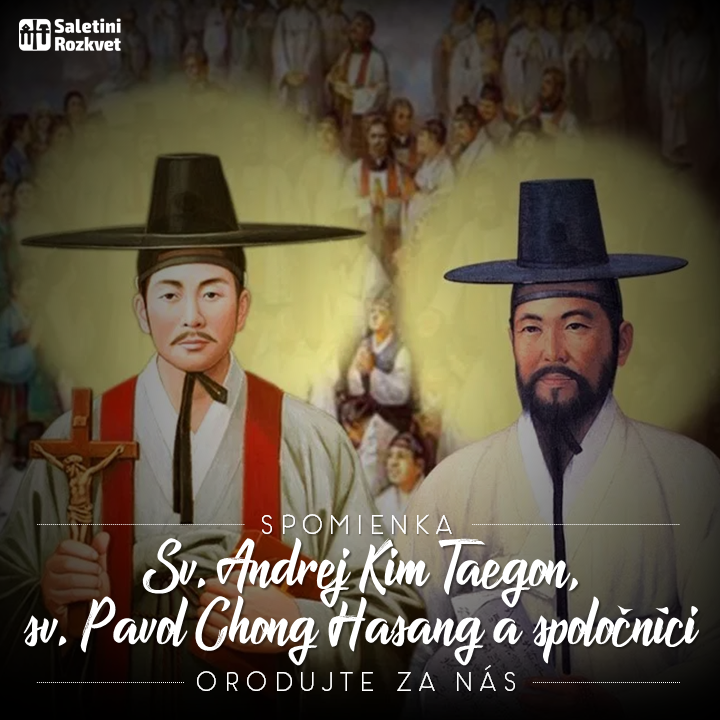Svätých Ondreja Kima Taegona, kňaza, Pavla Chonga Hasanga a spoločníkov, mučeníkov   Kresťanská viera vstúpila prvý raz na kórejskú pôdu začiatkom 17. storočia zásluhou niekoľkých laikov. Silné a živé kresťanské spoločenstvo bez pastierov viedli a udržiavali až do roku 1836 takmer iba laici. V tom roku tajne prišli do krajiny prví misionári z Francúzska. Z tohto spoločenstva vzišlo 103 svätých mučeníkov za prenasledovania v rokoch 1839, 1846 a 1866. Medzi nimi vyniká prvý kňaz a horlivý pastier duší Ondrej Kim Taegon a význačný laický apoštol Pavol Chong Hasang. Ostatní sú zväčša laici, muži, ženy, manželia i slobodní, starci, mladí ľudia aj deti, ktorí svojím utrpením a vzácnou mučeníckou krvou posvätili bohaté začiatky Cirkvi v Kórei.